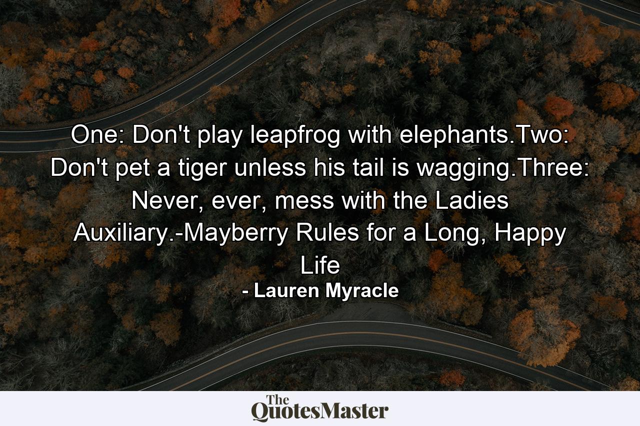 One: Don't play leapfrog with elephants.Two: Don't pet a tiger unless his tail is wagging.Three: Never, ever, mess with the Ladies Auxiliary.-Mayberry Rules for a Long, Happy Life - Quote by Lauren Myracle