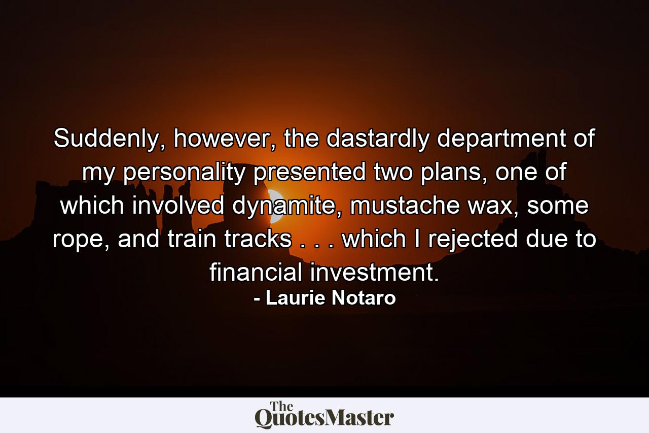 Suddenly, however, the dastardly department of my personality presented two plans, one of which involved dynamite, mustache wax, some rope, and train tracks . . . which I rejected due to financial investment. - Quote by Laurie Notaro