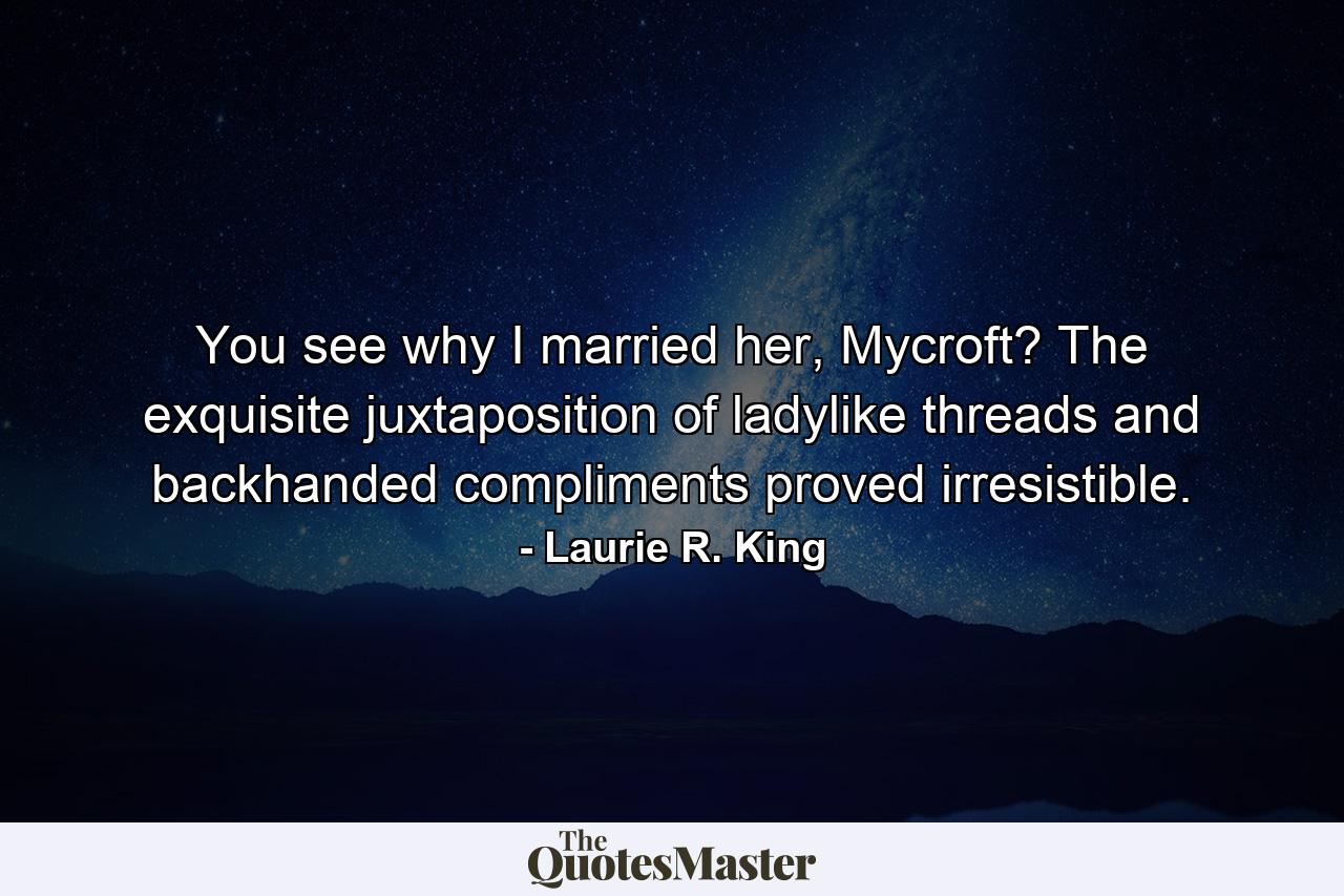 You see why I married her, Mycroft? The exquisite juxtaposition of ladylike threads and backhanded compliments proved irresistible. - Quote by Laurie R. King