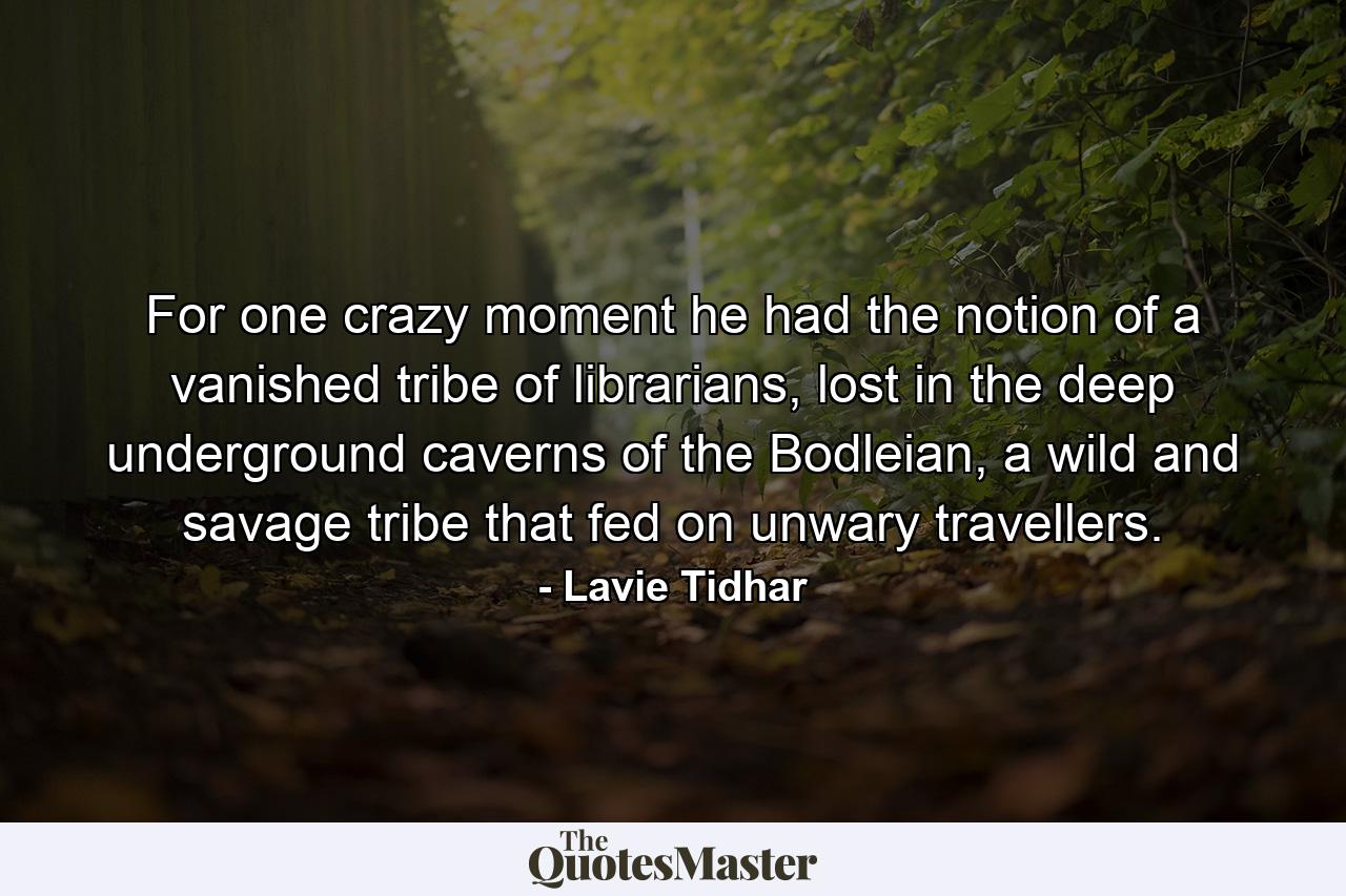 For one crazy moment he had the notion of a vanished tribe of librarians, lost in the deep underground caverns of the Bodleian, a wild and savage tribe that fed on unwary travellers. - Quote by Lavie Tidhar