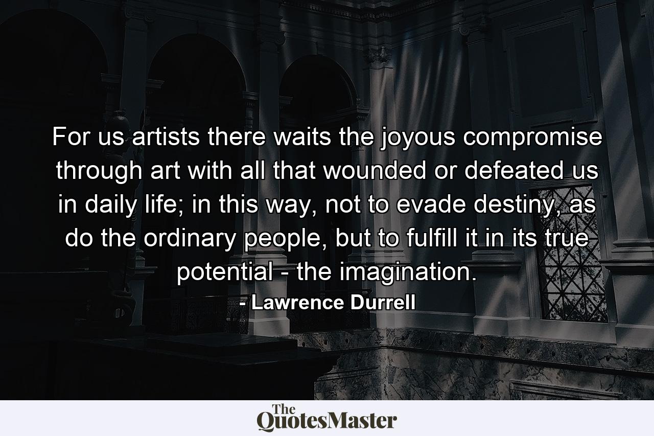 For us artists there waits the joyous compromise through art with all that wounded or defeated us in daily life; in this way, not to evade destiny, as do the ordinary people, but to fulfill it in its true potential - the imagination. - Quote by Lawrence Durrell