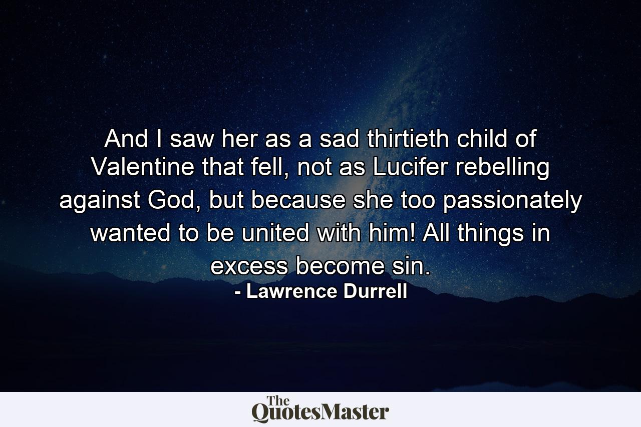 And I saw her as a sad thirtieth child of Valentine that fell, not as Lucifer rebelling against God, but because she too passionately wanted to be united with him! All things in excess become sin. - Quote by Lawrence Durrell