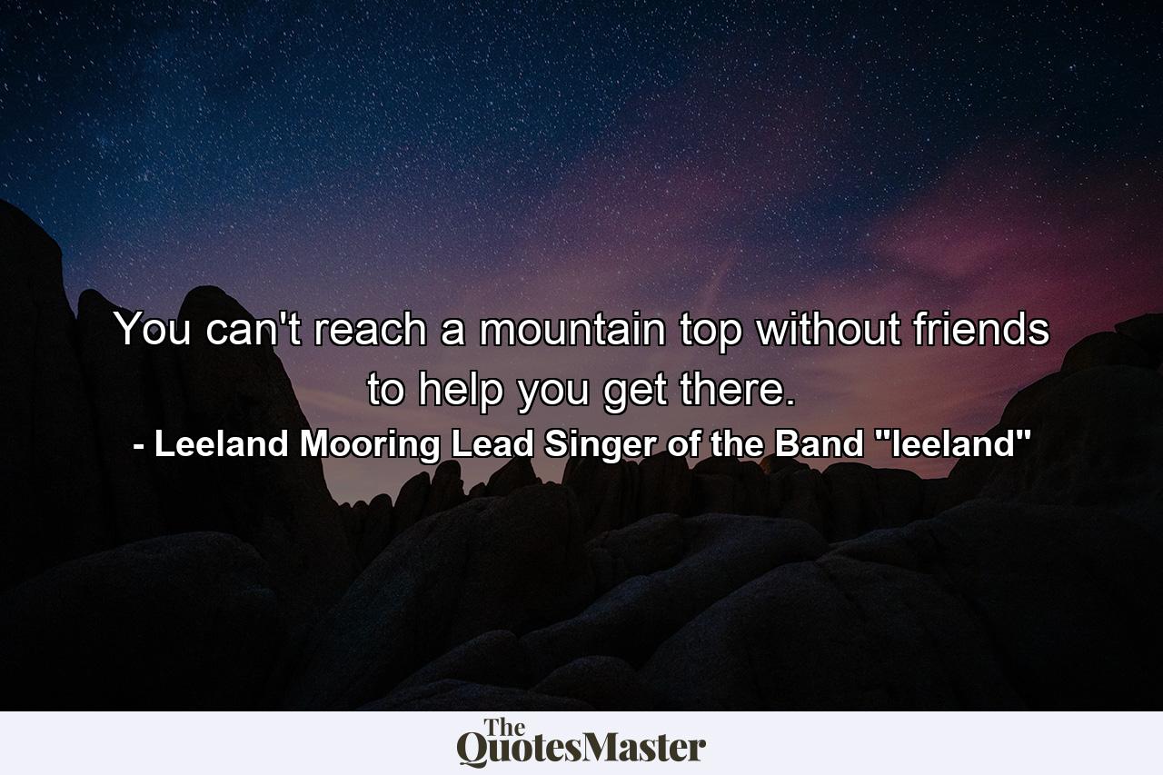 You can't reach a mountain top without friends to help you get there. - Quote by Leeland Mooring Lead Singer of the Band 