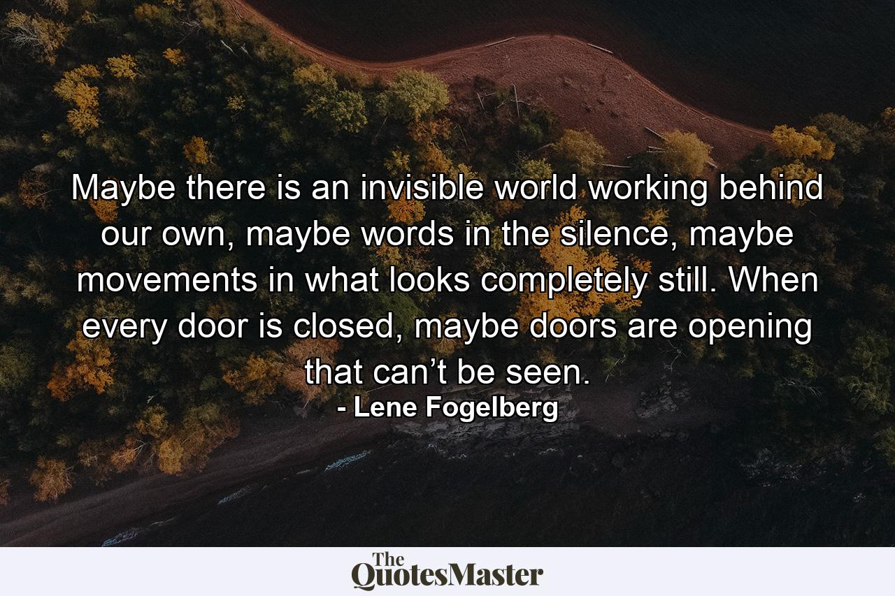 Maybe there is an invisible world working behind our own, maybe words in the silence, maybe movements in what looks completely still. When every door is closed, maybe doors are opening that can’t be seen. - Quote by Lene Fogelberg