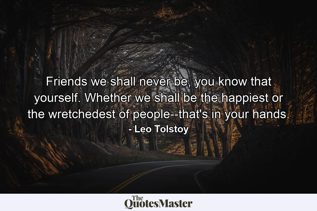 Friends we shall never be, you know that yourself. Whether we shall be the happiest or the wretchedest of people--that's in your hands. - Quote by Leo Tolstoy