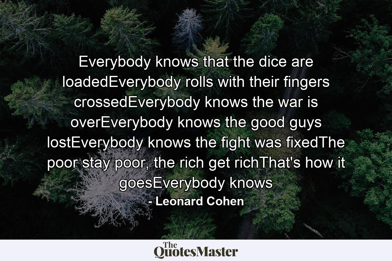 Everybody knows that the dice are loadedEverybody rolls with their fingers crossedEverybody knows the war is overEverybody knows the good guys lostEverybody knows the fight was fixedThe poor stay poor, the rich get richThat's how it goesEverybody knows - Quote by Leonard Cohen