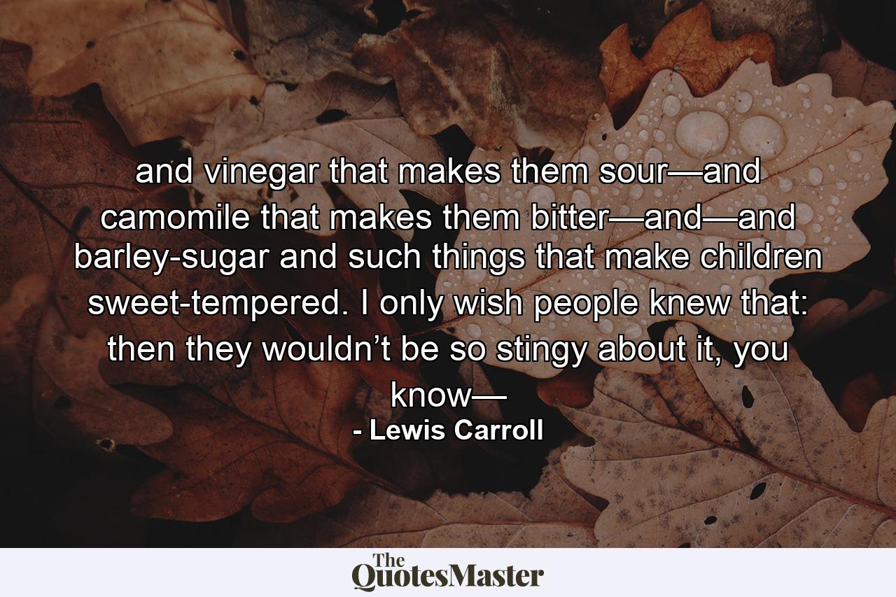 and vinegar that makes them sour—and camomile that makes them bitter—and—and barley-sugar and such things that make children sweet-tempered. I only wish people knew that: then they wouldn’t be so stingy about it, you know— - Quote by Lewis Carroll