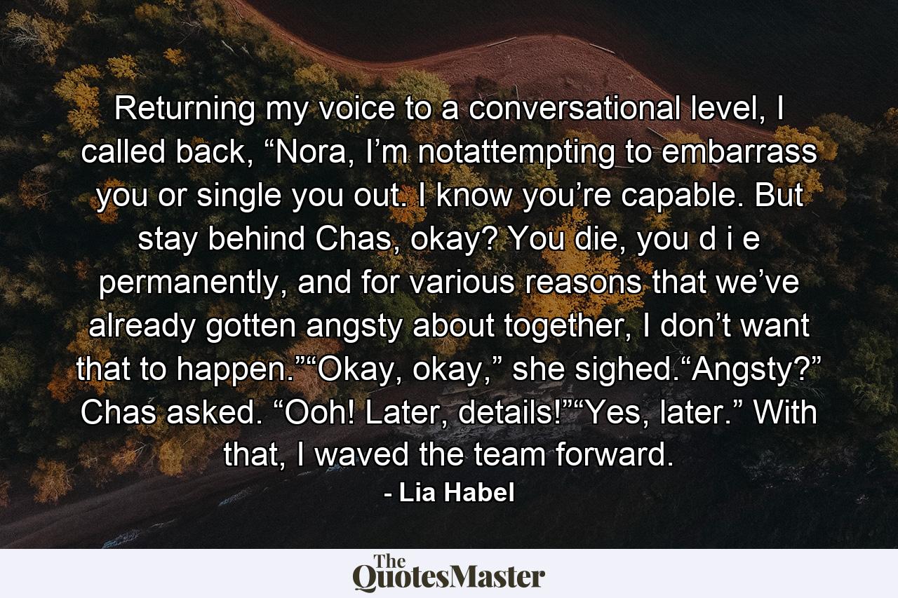 Returning my voice to a conversational level, I called back, “Nora, I’m notattempting to embarrass you or single you out. I know you’re capable. But stay behind Chas, okay? You die, you d i e permanently, and for various reasons that we’ve already gotten angsty about together, I don’t want that to happen.”“Okay, okay,” she sighed.“Angsty?” Chas asked. “Ooh! Later, details!”“Yes, later.” With that, I waved the team forward. - Quote by Lia Habel