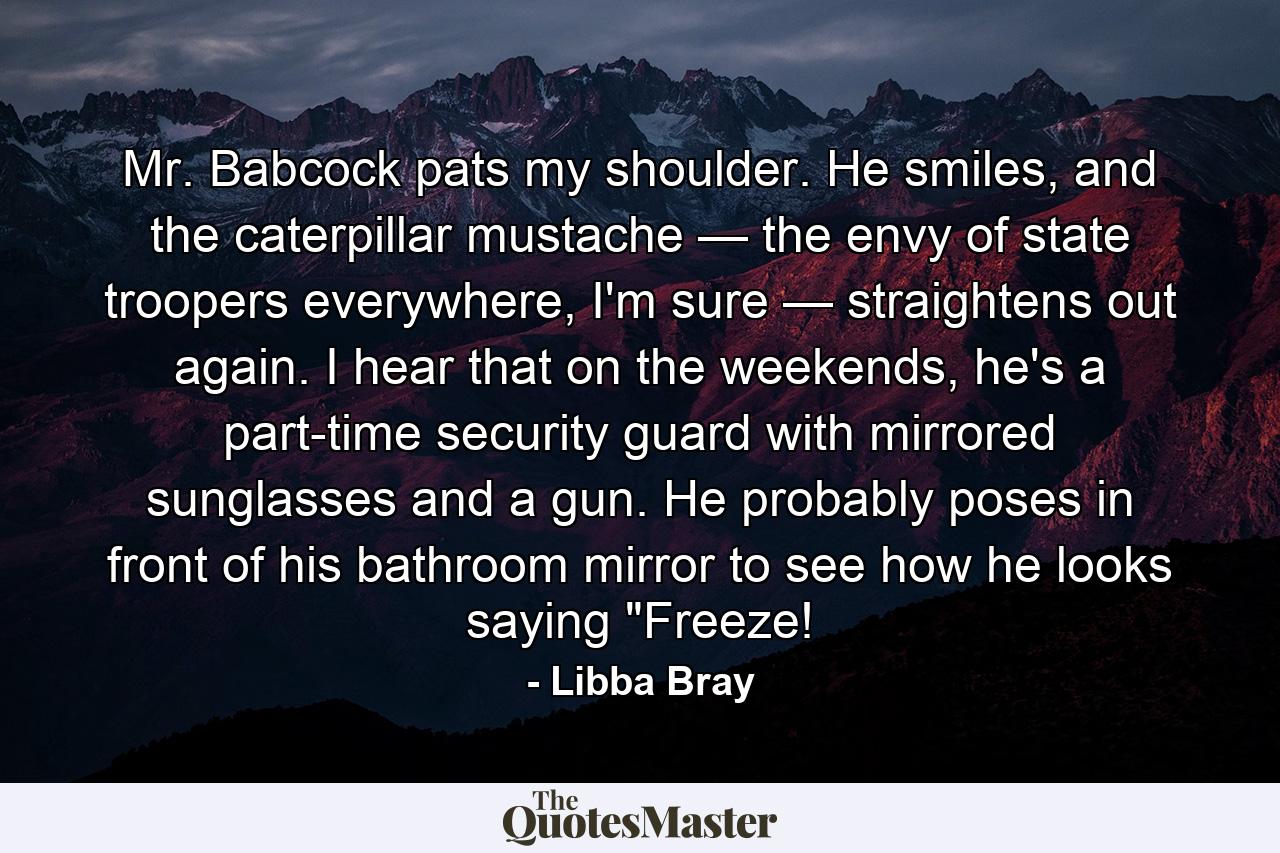 Mr. Babcock pats my shoulder. He smiles, and the caterpillar mustache — the envy of state troopers everywhere, I'm sure — straightens out again. I hear that on the weekends, he's a part-time security guard with mirrored sunglasses and a gun. He probably poses in front of his bathroom mirror to see how he looks saying 