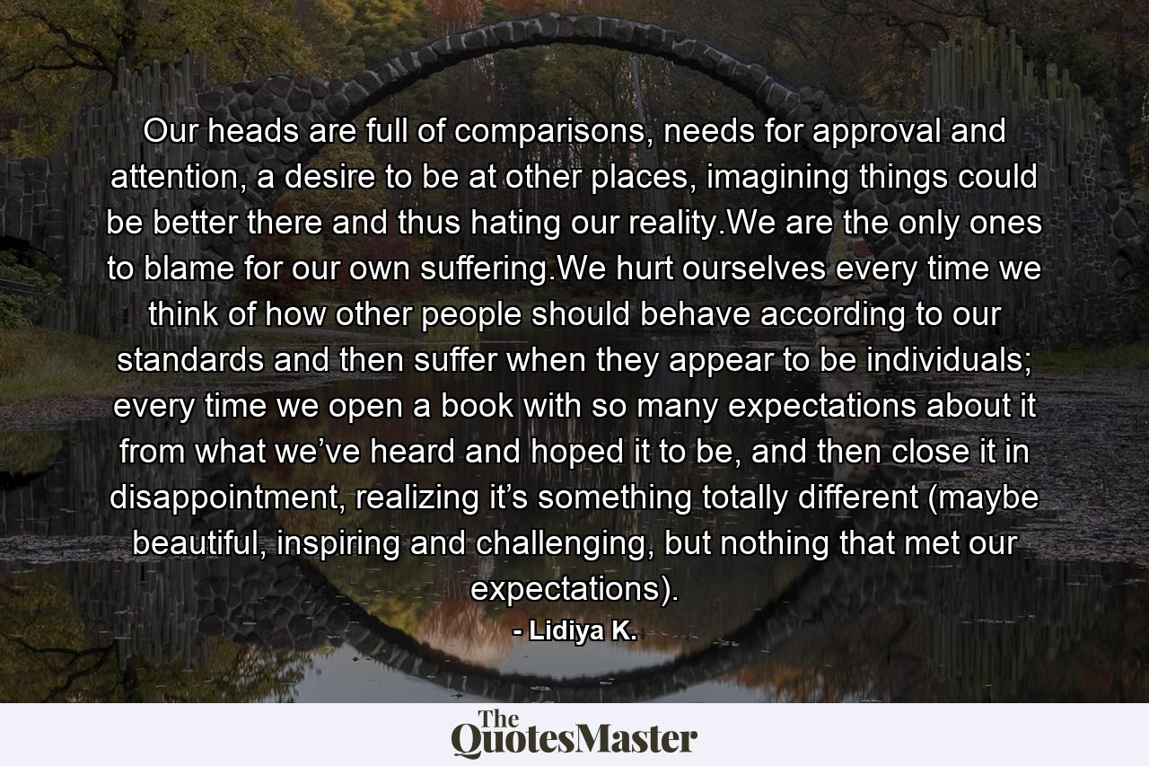 Our heads are full of comparisons, needs for approval and attention, a desire to be at other places, imagining things could be better there and thus hating our reality.We are the only ones to blame for our own suffering.We hurt ourselves every time we think of how other people should behave according to our standards and then suffer when they appear to be individuals; every time we open a book with so many expectations about it from what we’ve heard and hoped it to be, and then close it in disappointment, realizing it’s something totally different (maybe beautiful, inspiring and challenging, but nothing that met our expectations). - Quote by Lidiya K.