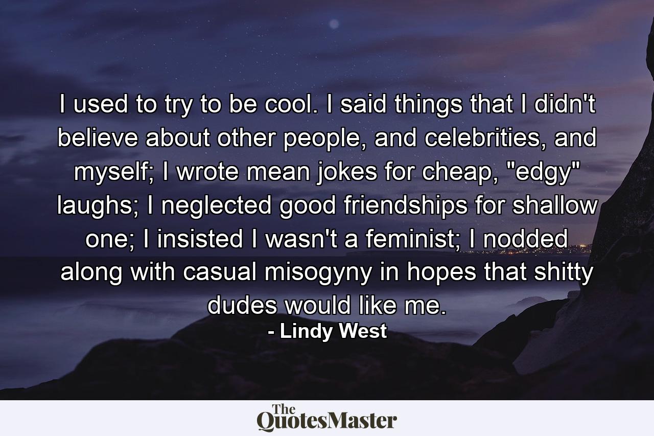 I used to try to be cool. I said things that I didn't believe about other people, and celebrities, and myself; I wrote mean jokes for cheap, 