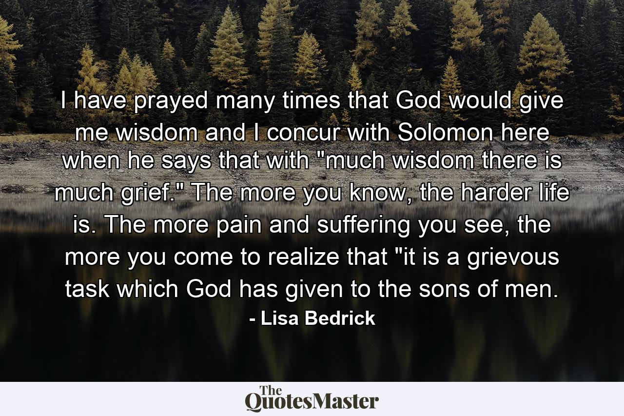 I have prayed many times that God would give me wisdom and I concur with Solomon here when he says that with 