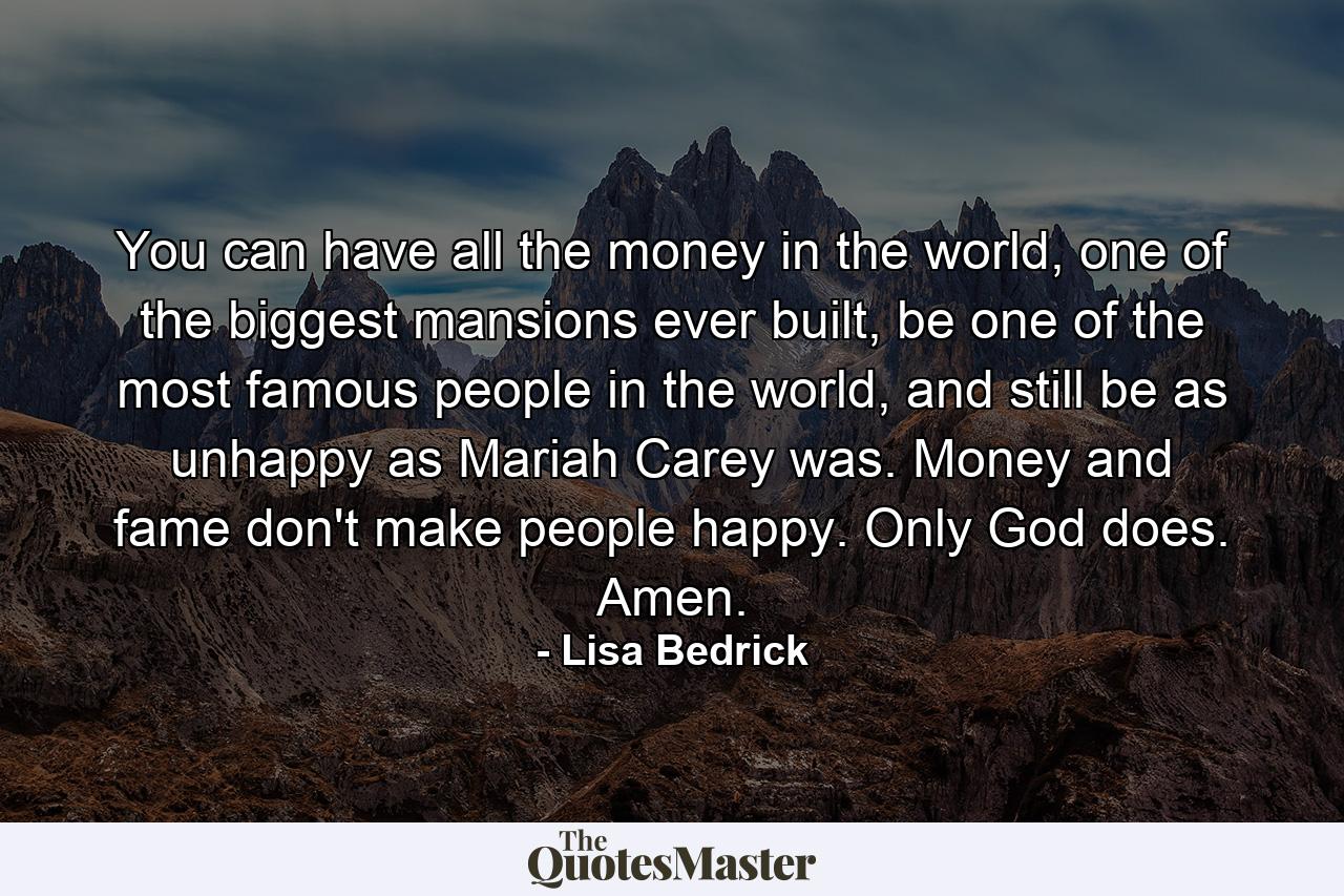 You can have all the money in the world, one of the biggest mansions ever built, be one of the most famous people in the world, and still be as unhappy as Mariah Carey was. Money and fame don't make people happy. Only God does. Amen. - Quote by Lisa Bedrick