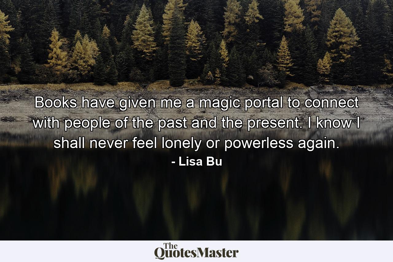 Books have given me a magic portal to connect with people of the past and the present. I know I shall never feel lonely or powerless again. - Quote by Lisa Bu