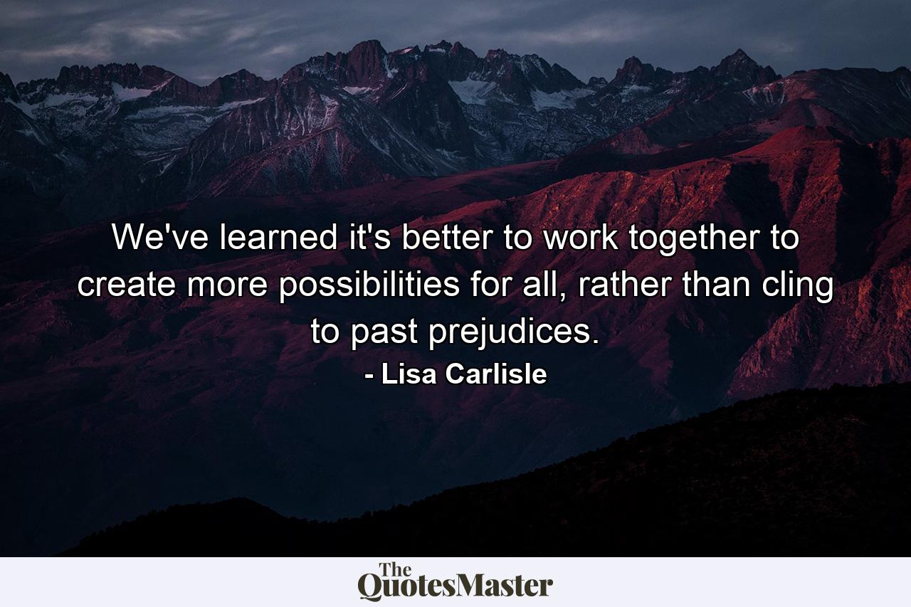 We've learned it's better to work together to create more possibilities for all, rather than cling to past prejudices. - Quote by Lisa Carlisle