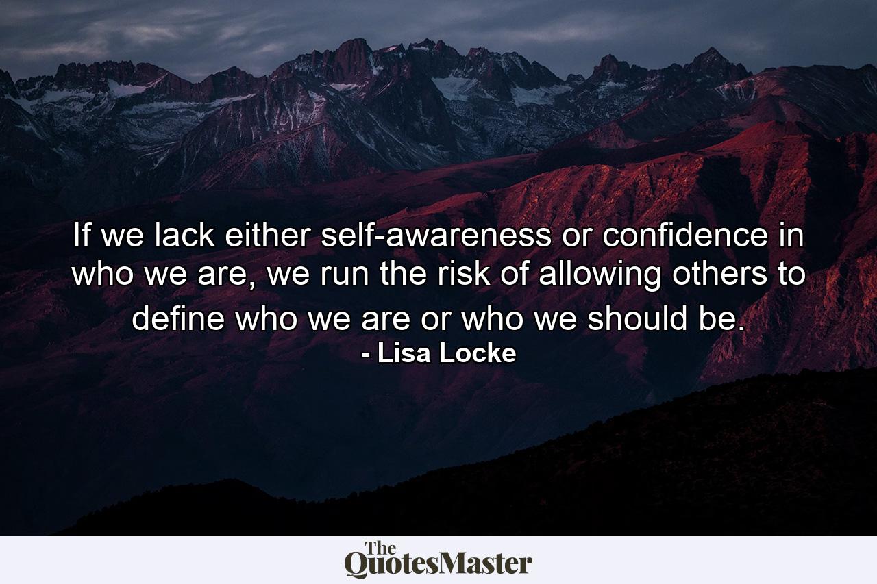 If we lack either self-awareness or confidence in who we are, we run the risk of allowing others to define who we are or who we should be. - Quote by Lisa Locke