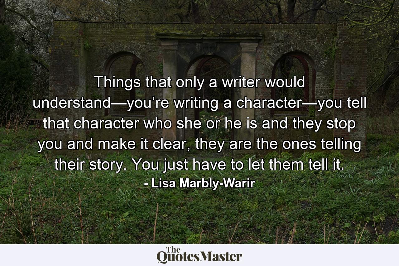 Things that only a writer would understand—you’re writing a character—you tell that character who she or he is and they stop you and make it clear, they are the ones telling their story. You just have to let them tell it. - Quote by Lisa Marbly-Warir