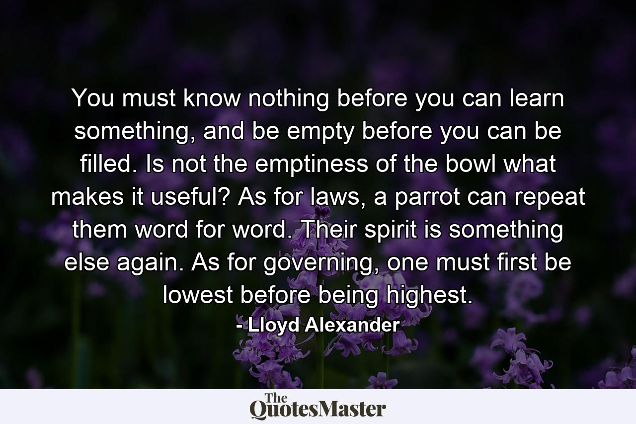 You must know nothing before you can learn something, and be empty before you can be filled. Is not the emptiness of the bowl what makes it useful? As for laws, a parrot can repeat them word for word. Their spirit is something else again. As for governing, one must first be lowest before being highest. - Quote by Lloyd Alexander