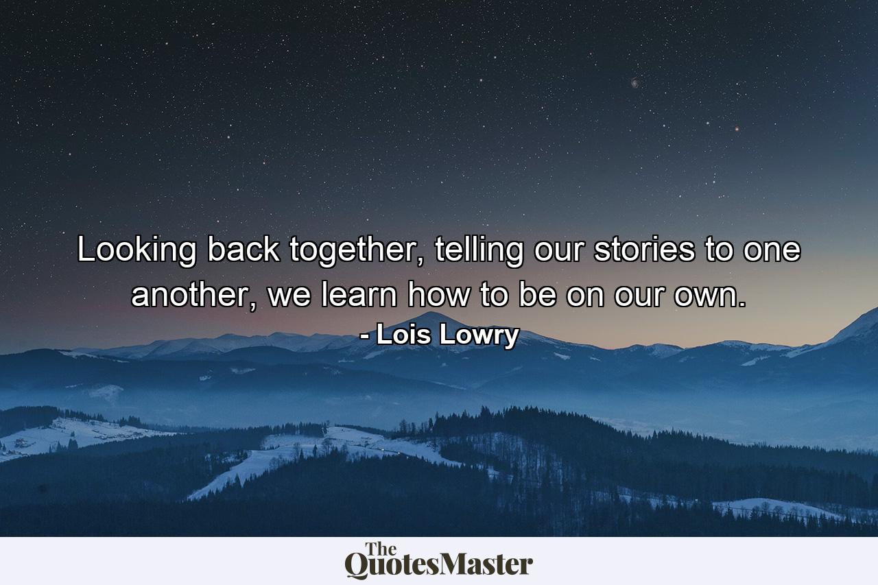 Looking back together, telling our stories to one another, we learn how to be on our own. - Quote by Lois Lowry