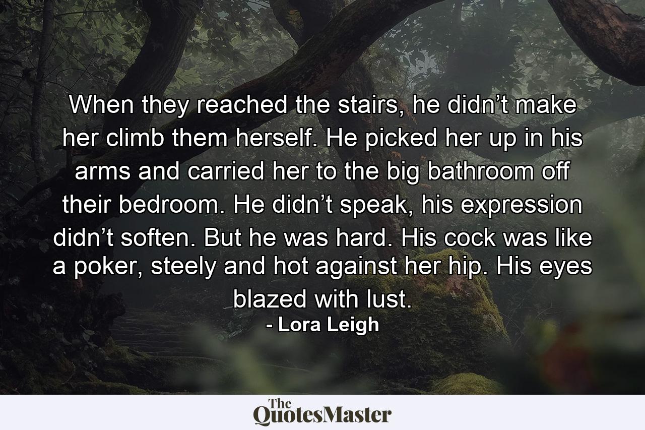 When they reached the stairs, he didn’t make her climb them herself. He picked her up in his arms and carried her to the big bathroom off their bedroom. He didn’t speak, his expression didn’t soften. But he was hard. His cock was like a poker, steely and hot against her hip. His eyes blazed with lust. - Quote by Lora Leigh