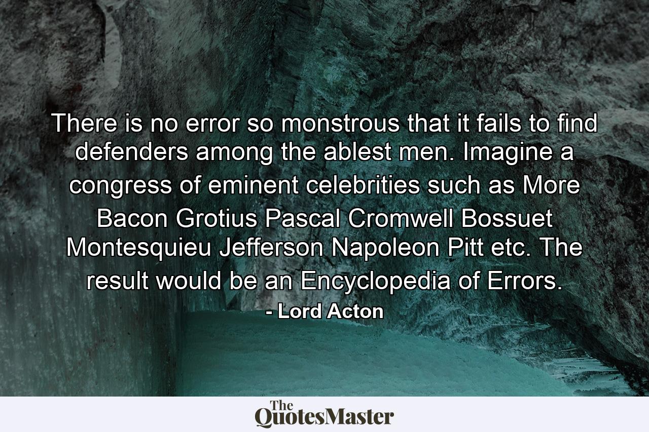 There is no error so monstrous that it fails to find defenders among the ablest men. Imagine a congress of eminent celebrities such as More  Bacon  Grotius  Pascal  Cromwell  Bossuet  Montesquieu  Jefferson  Napoleon  Pitt  etc. The result would be an Encyclopedia of Errors. - Quote by Lord Acton