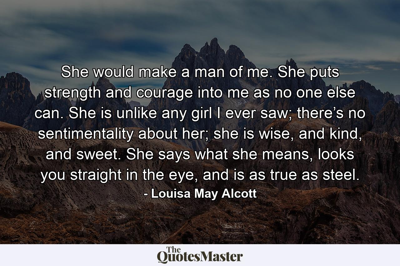 She would make a man of me. She puts strength and courage into me as no one else can. She is unlike any girl I ever saw; there’s no sentimentality about her; she is wise, and kind, and sweet. She says what she means, looks you straight in the eye, and is as true as steel. - Quote by Louisa May Alcott