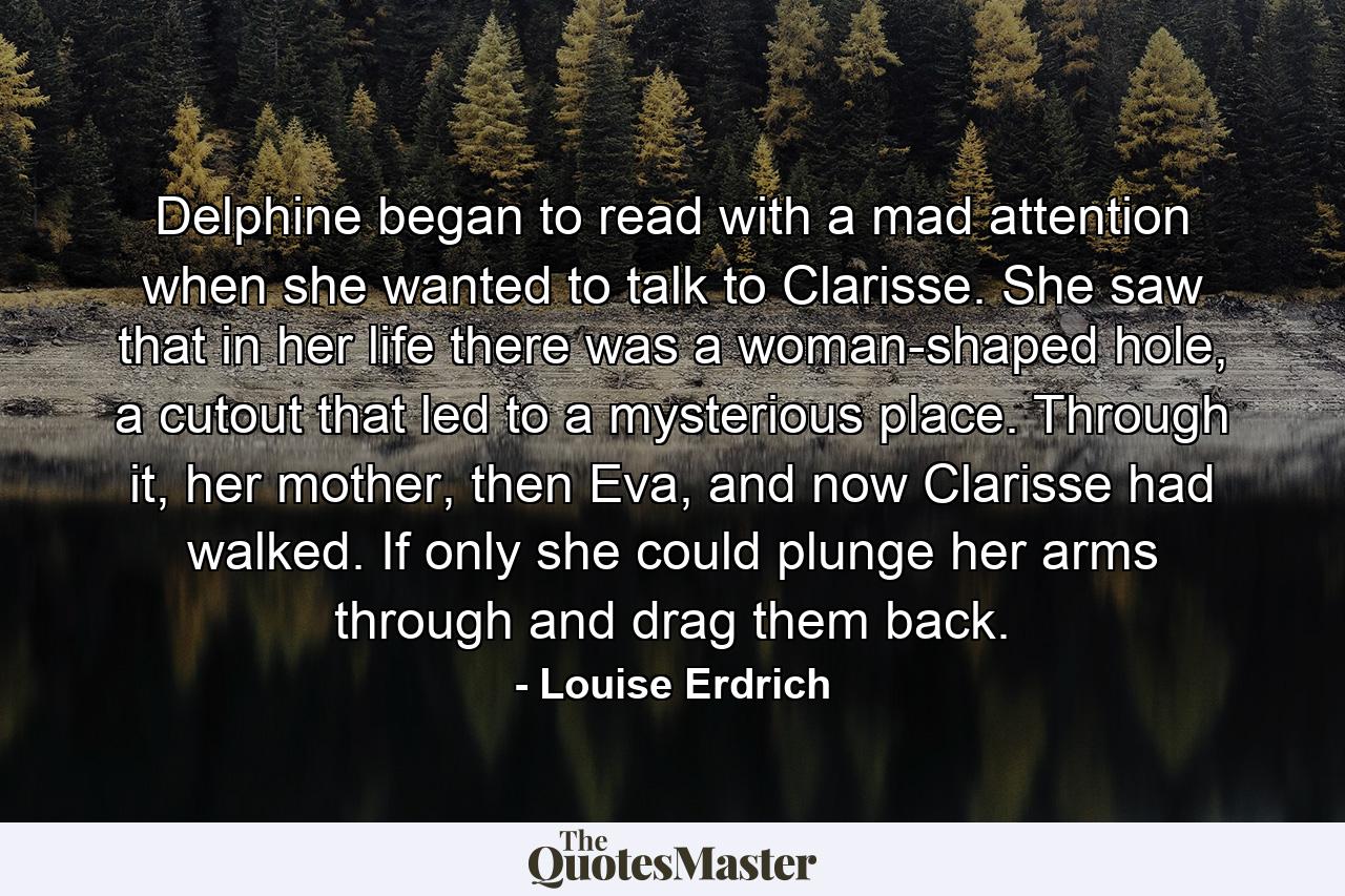 Delphine began to read with a mad attention when she wanted to talk to Clarisse. She saw that in her life there was a woman-shaped hole, a cutout that led to a mysterious place. Through it, her mother, then Eva, and now Clarisse had walked. If only she could plunge her arms through and drag them back. - Quote by Louise Erdrich