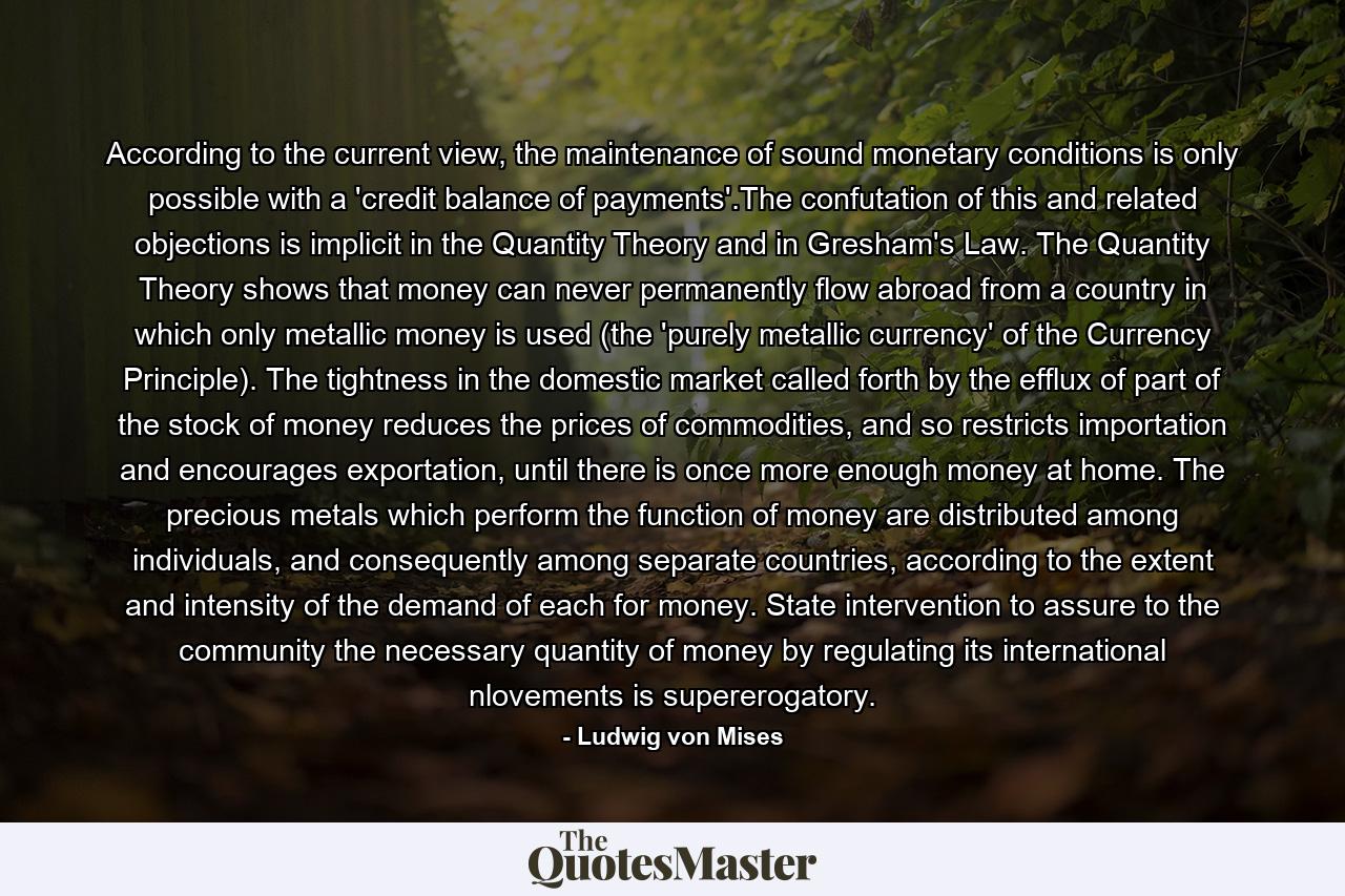 According to the current view, the maintenance of sound monetary conditions is only possible with a 'credit balance of payments'.The confutation of this and related objections is implicit in the Quantity Theory and in Gresham's Law. The Quantity Theory shows that money can never permanently flow abroad from a country in which only metallic money is used (the 'purely metallic currency' of the Currency Principle). The tightness in the domestic market called forth by the efflux of part of the stock of money reduces the prices of commodities, and so restricts importation and encourages exportation, until there is once more enough money at home. The precious metals which perform the function of money are distributed among individuals, and consequently among separate countries, according to the extent and intensity of the demand of each for money. State intervention to assure to the community the necessary quantity of money by regulating its international nlovements is supererogatory. - Quote by Ludwig von Mises