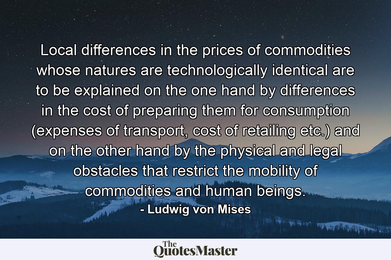 Local differences in the prices of commodities whose natures are technologically identical are to be explained on the one hand by differences in the cost of preparing them for consumption (expenses of transport, cost of retailing etc.) and on the other hand by the physical and legal obstacles that restrict the mobility of commodities and human beings. - Quote by Ludwig von Mises