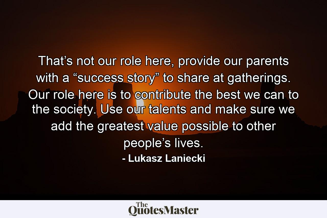 That’s not our role here, provide our parents with a “success story” to share at gatherings. Our role here is to contribute the best we can to the society. Use our talents and make sure we add the greatest value possible to other people’s lives. - Quote by Lukasz Laniecki