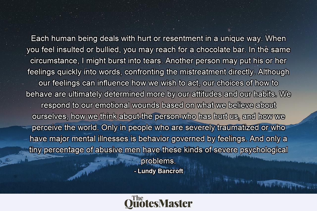 Each human being deals with hurt or resentment in a unique way. When you feel insulted or bullied, you may reach for a chocolate bar. In the same circumstance, I might burst into tears. Another person may put his or her feelings quickly into words, confronting the mistreatment directly. Although our feelings can influence how we wish to act, our choices of how to behave are ultimately determined more by our attitudes and our habits. We respond to our emotional wounds based on what we believe about ourselves, how we think about the person who has hurt us, and how we perceive the world. Only in people who are severely traumatized or who have major mental illnesses is behavior governed by feelings. And only a tiny percentage of abusive men have these kinds of severe psychological problems. - Quote by Lundy Bancroft