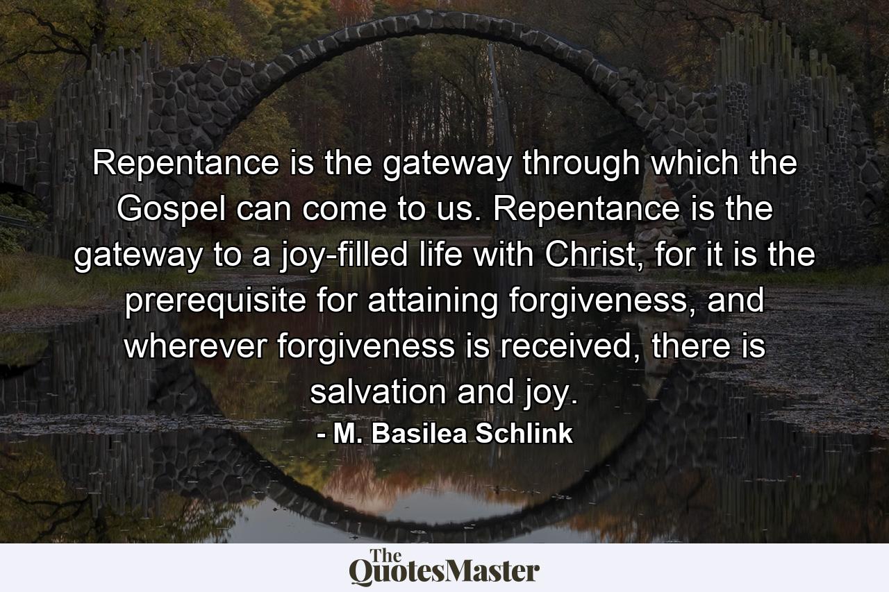 Repentance is the gateway through which the Gospel can come to us. Repentance is the gateway to a joy-filled life with Christ, for it is the prerequisite for attaining forgiveness, and wherever forgiveness is received, there is salvation and joy. - Quote by M. Basilea Schlink