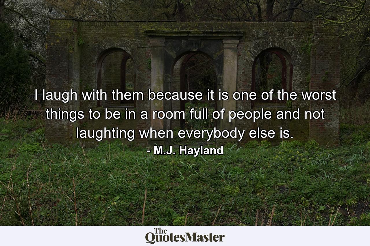 I laugh with them because it is one of the worst things to be in a room full of people and not laughting when everybody else is. - Quote by M.J. Hayland