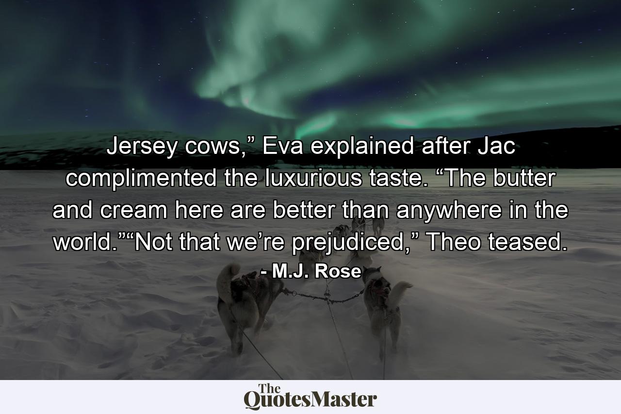 Jersey cows,” Eva explained after Jac complimented the luxurious taste. “The butter and cream here are better than anywhere in the world.”“Not that we’re prejudiced,” Theo teased. - Quote by M.J. Rose