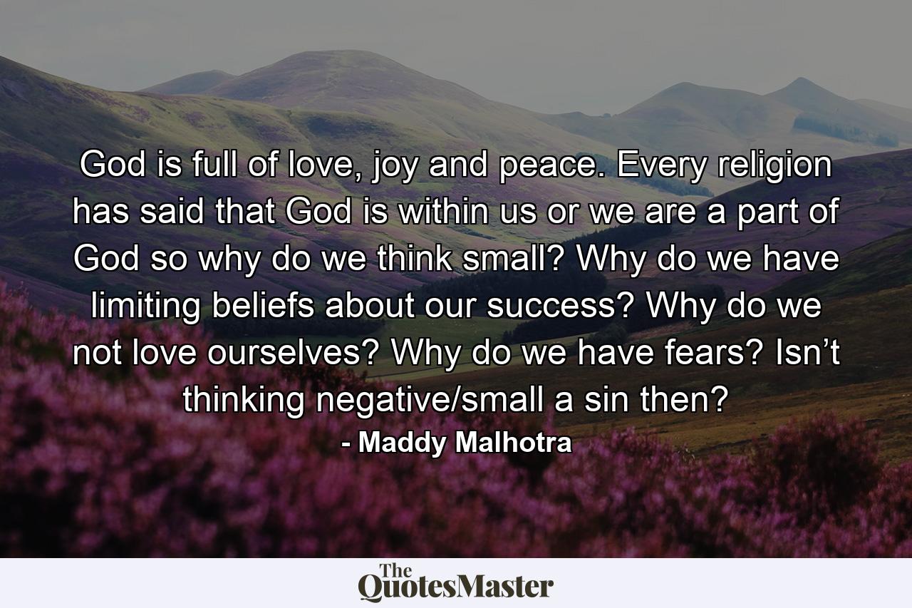 God is full of love, joy and peace. Every religion has said that God is within us or we are a part of God so why do we think small? Why do we have limiting beliefs about our success? Why do we not love ourselves? Why do we have fears? Isn’t thinking negative/small a sin then? - Quote by Maddy Malhotra