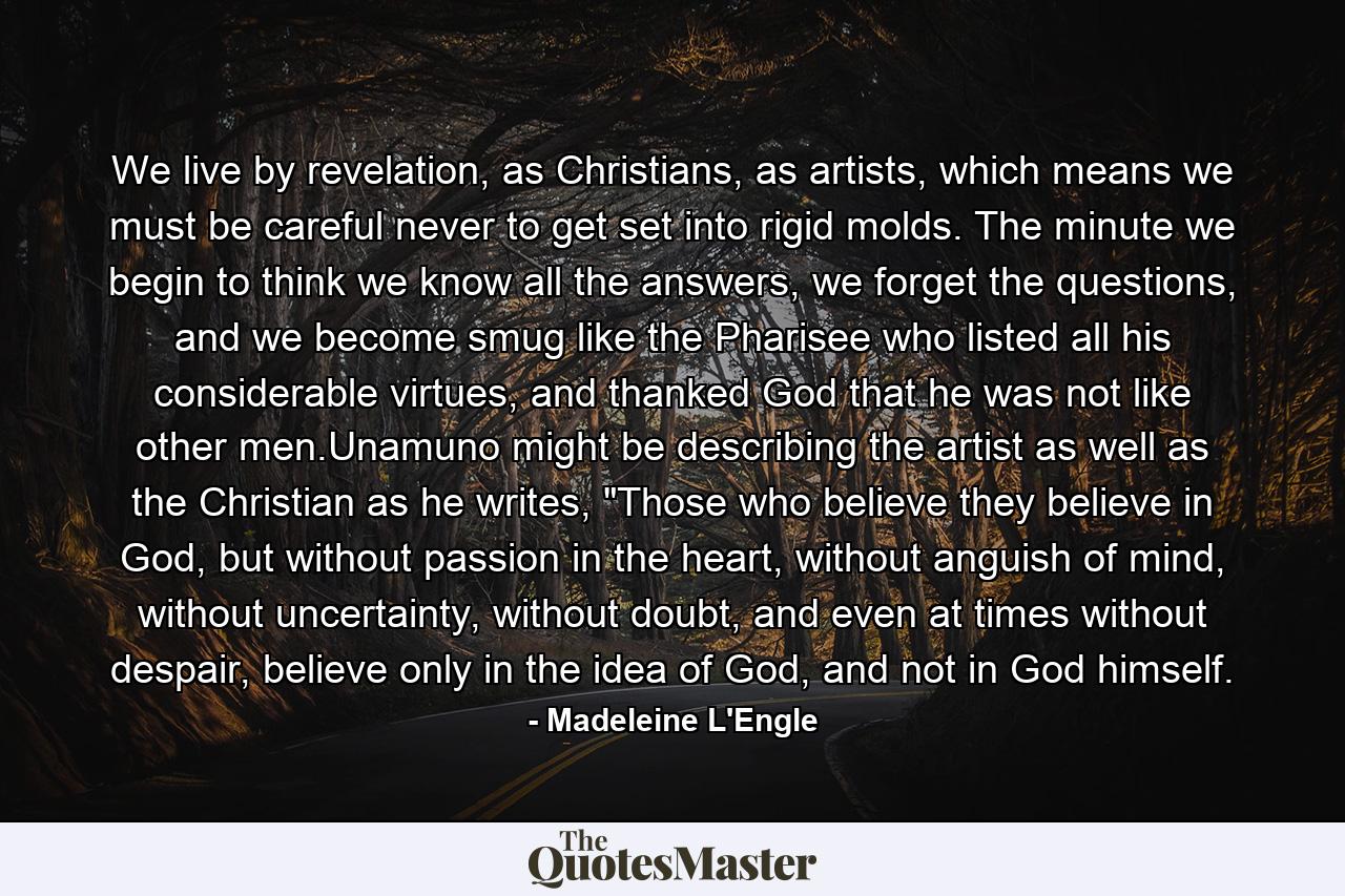 We live by revelation, as Christians, as artists, which means we must be careful never to get set into rigid molds. The minute we begin to think we know all the answers, we forget the questions, and we become smug like the Pharisee who listed all his considerable virtues, and thanked God that he was not like other men.Unamuno might be describing the artist as well as the Christian as he writes, 