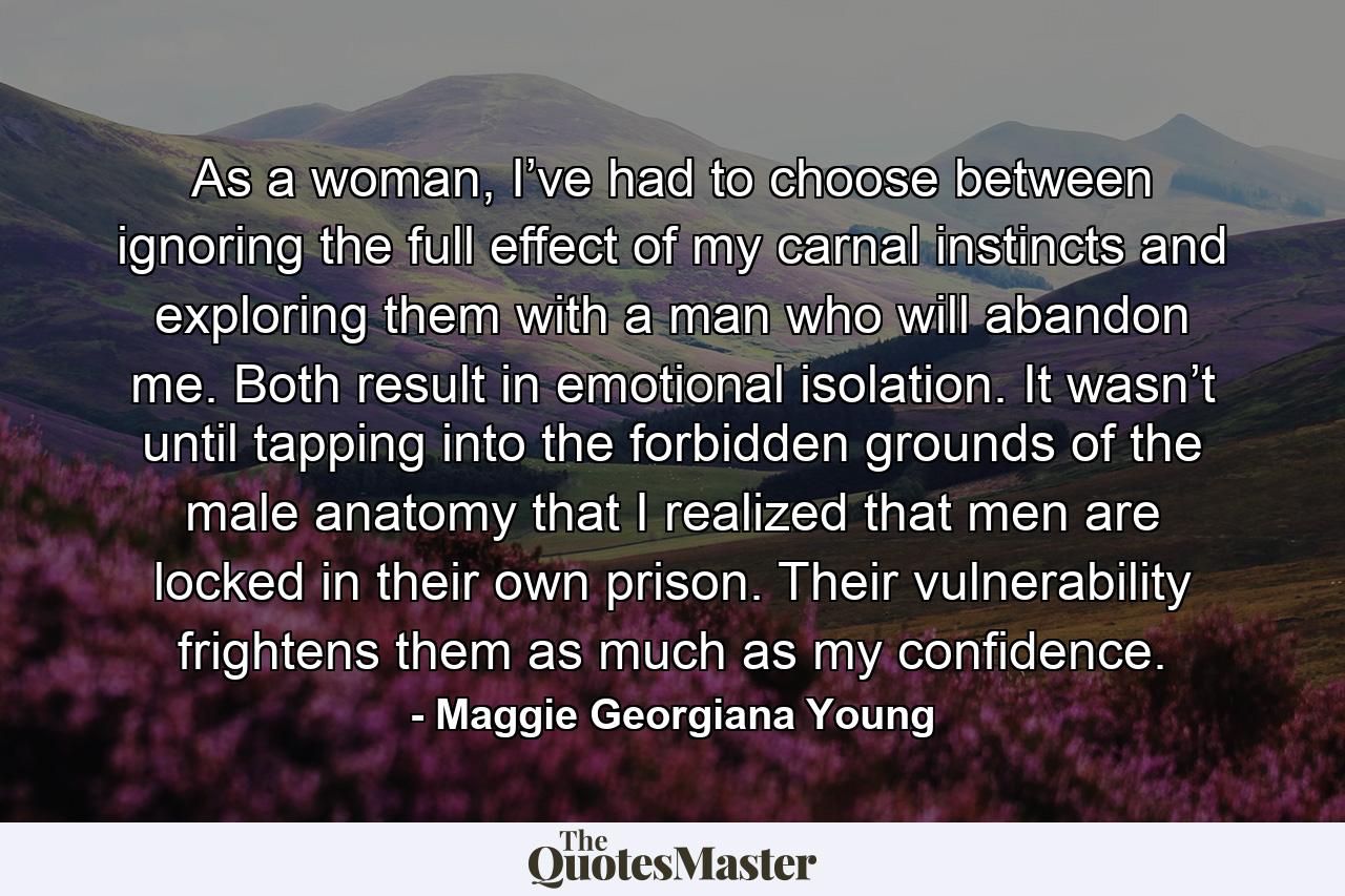 As a woman, I’ve had to choose between ignoring the full effect of my carnal instincts and exploring them with a man who will abandon me. Both result in emotional isolation. It wasn’t until tapping into the forbidden grounds of the male anatomy that I realized that men are locked in their own prison. Their vulnerability frightens them as much as my confidence. - Quote by Maggie Georgiana Young