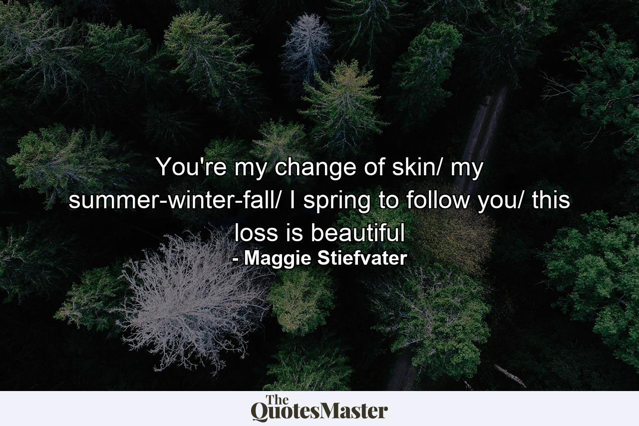 You're my change of skin/ my summer-winter-fall/ I spring to follow you/ this loss is beautiful - Quote by Maggie Stiefvater