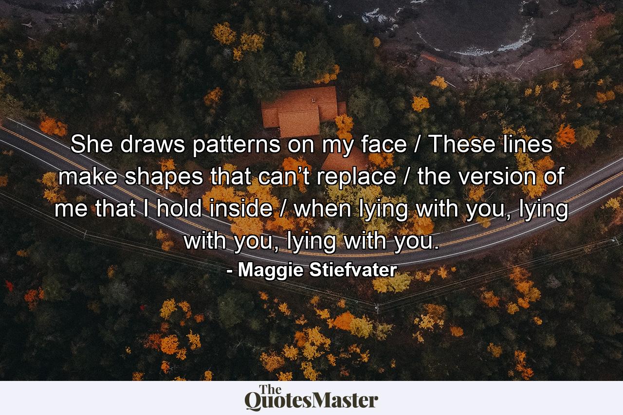 She draws patterns on my face / These lines make shapes that can’t replace / the version of me that I hold inside / when lying with you, lying with you, lying with you. - Quote by Maggie Stiefvater