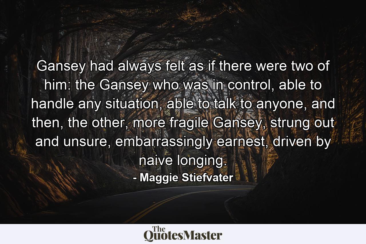 Gansey had always felt as if there were two of him: the Gansey who was in control, able to handle any situation, able to talk to anyone, and then, the other, more fragile Gansey, strung out and unsure, embarrassingly earnest, driven by naive longing. - Quote by Maggie Stiefvater