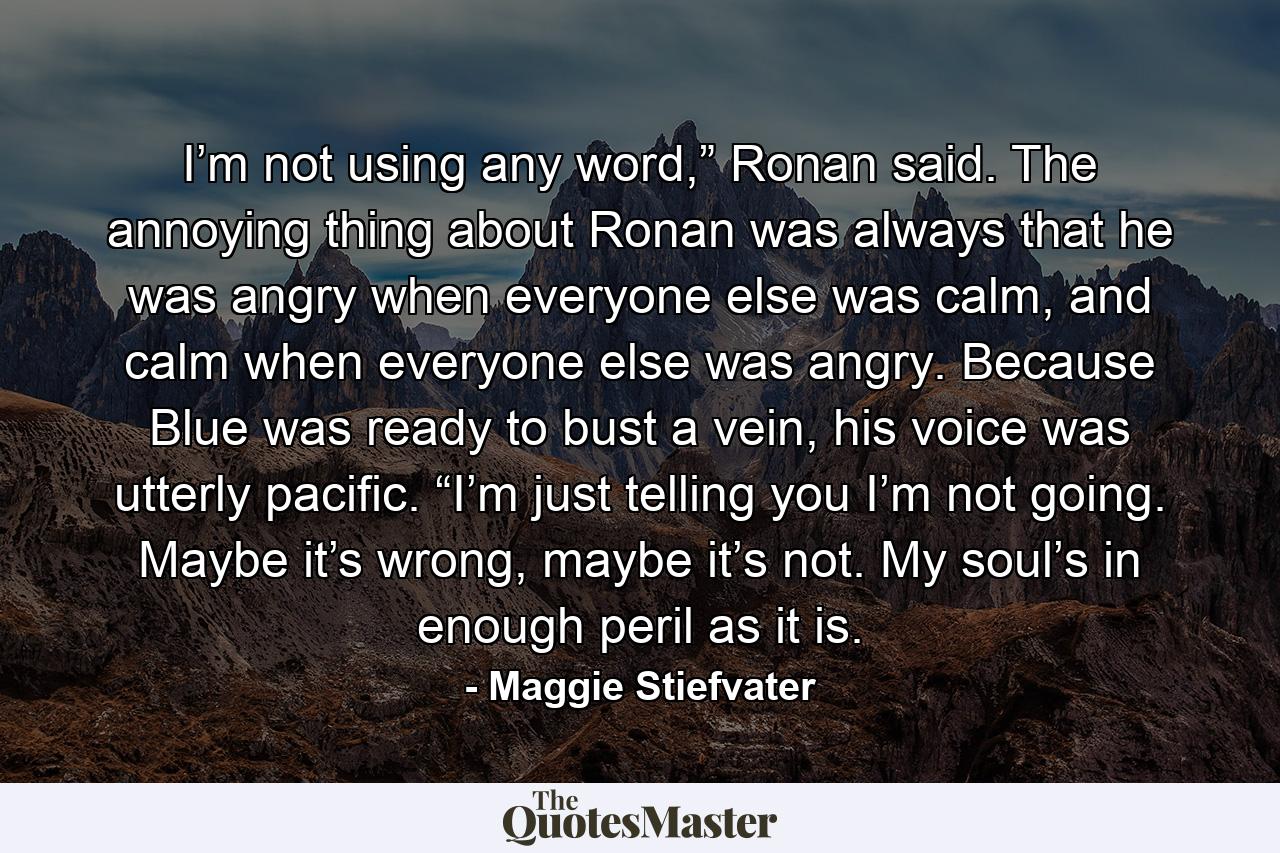 I’m not using any word,” Ronan said. The annoying thing about Ronan was always that he was angry when everyone else was calm, and calm when everyone else was angry. Because Blue was ready to bust a vein, his voice was utterly pacific. “I’m just telling you I’m not going. Maybe it’s wrong, maybe it’s not. My soul’s in enough peril as it is. - Quote by Maggie Stiefvater