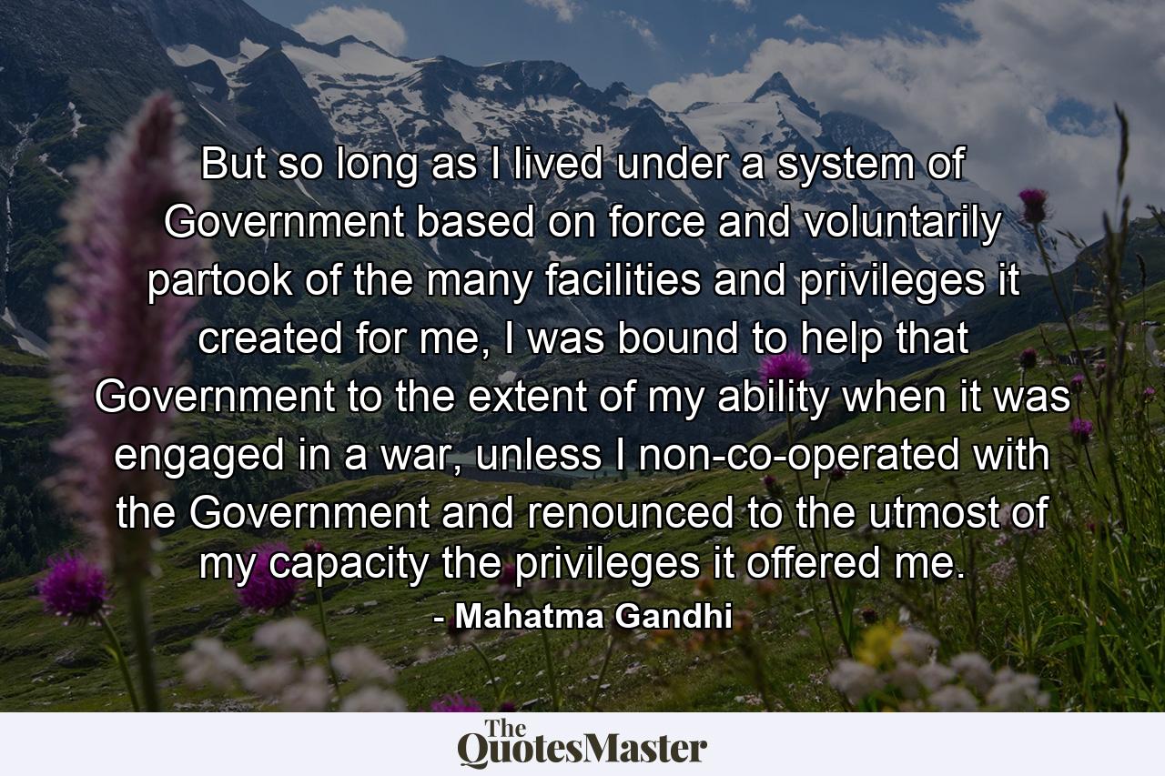 But so long as I lived under a system of Government based on force and voluntarily partook of the many facilities and privileges it created for me, I was bound to help that Government to the extent of my ability when it was engaged in a war, unless I non-co-operated with the Government and renounced to the utmost of my capacity the privileges it offered me. - Quote by Mahatma Gandhi