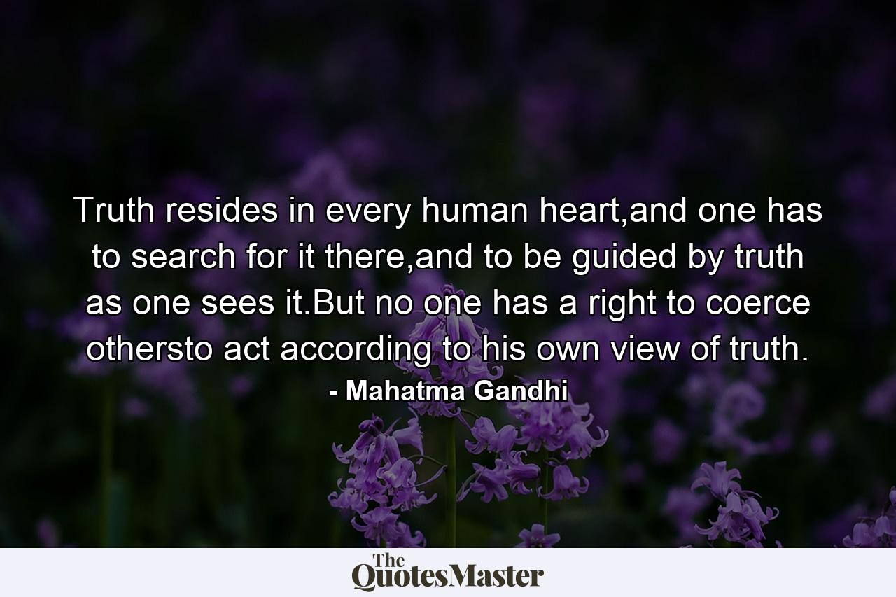 Truth resides in every human heart,and one has to search for it there,and to be guided by truth as one sees it.But no one has a right to coerce othersto act according to his own view of truth. - Quote by Mahatma Gandhi