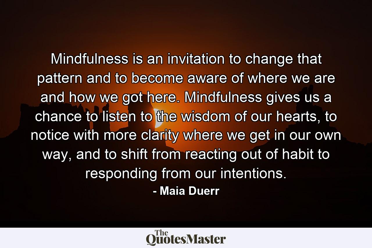 Mindfulness is an invitation to change that pattern and to become aware of where we are and how we got here. Mindfulness gives us a chance to listen to the wisdom of our hearts, to notice with more clarity where we get in our own way, and to shift from reacting out of habit to responding from our intentions. - Quote by Maia Duerr