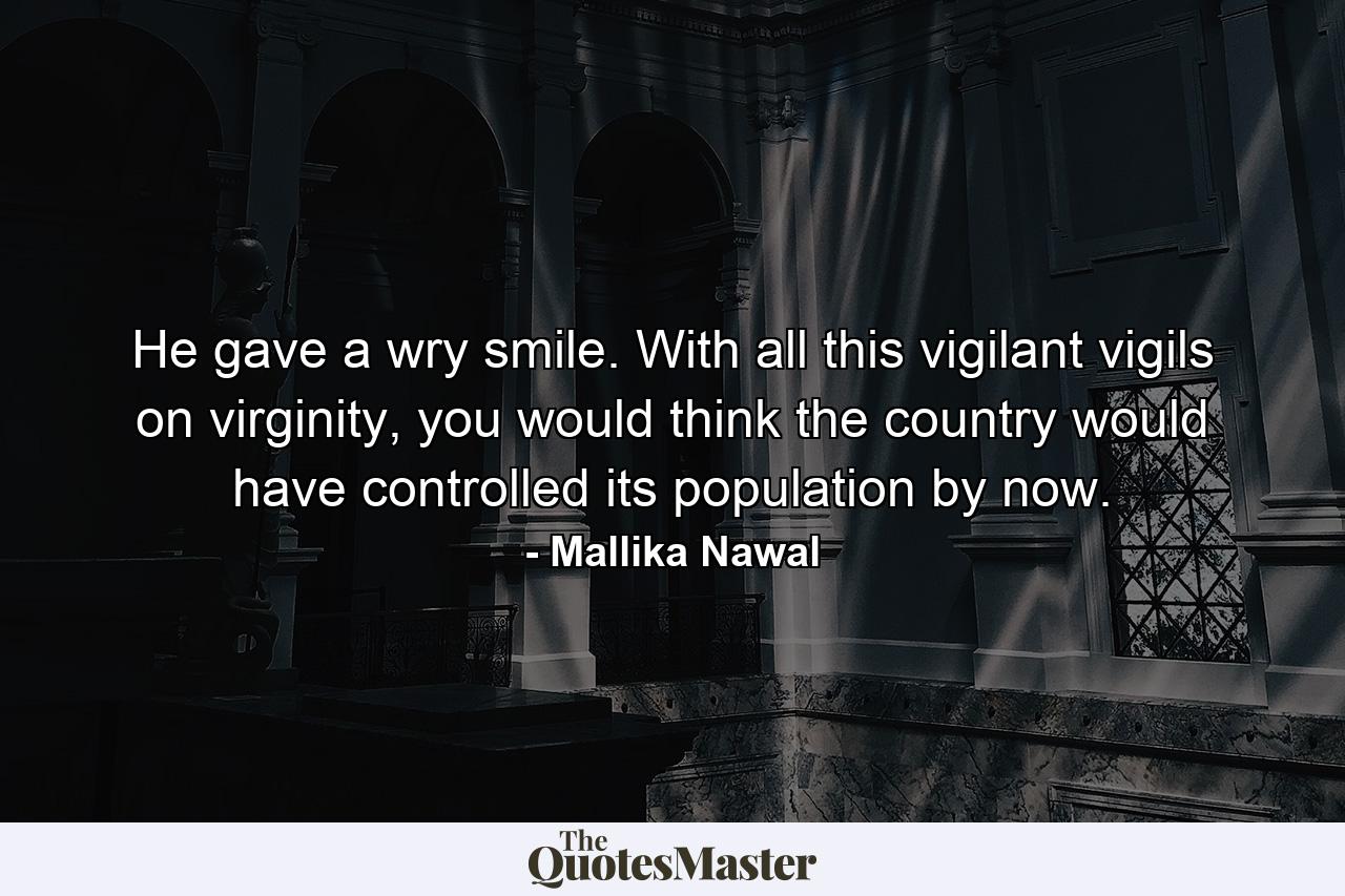 He gave a wry smile. With all this vigilant vigils on virginity, you would think the country would have controlled its population by now. - Quote by Mallika Nawal