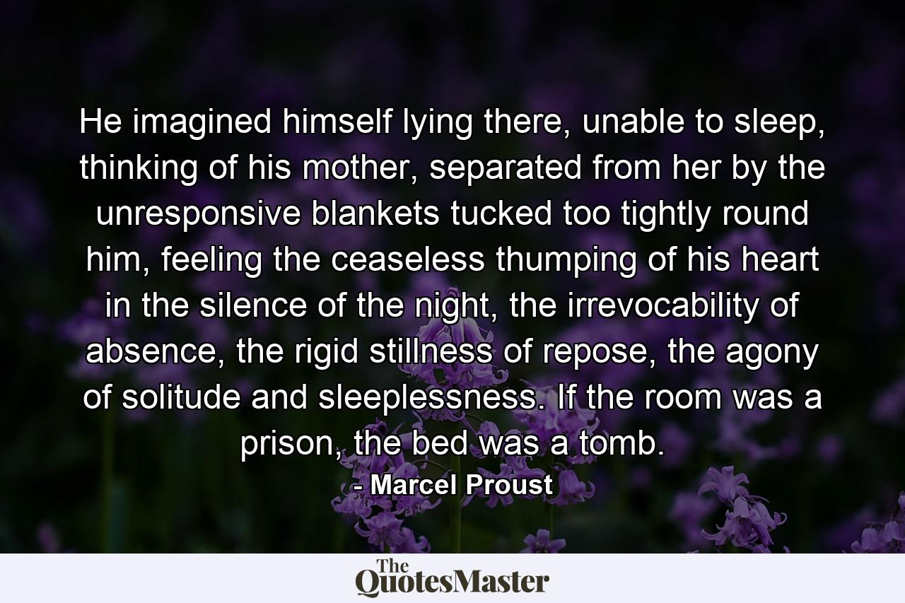 He imagined himself lying there, unable to sleep, thinking of his mother, separated from her by the unresponsive blankets tucked too tightly round him, feeling the ceaseless thumping of his heart in the silence of the night, the irrevocability of absence, the rigid stillness of repose, the agony of solitude and sleeplessness. If the room was a prison, the bed was a tomb. - Quote by Marcel Proust