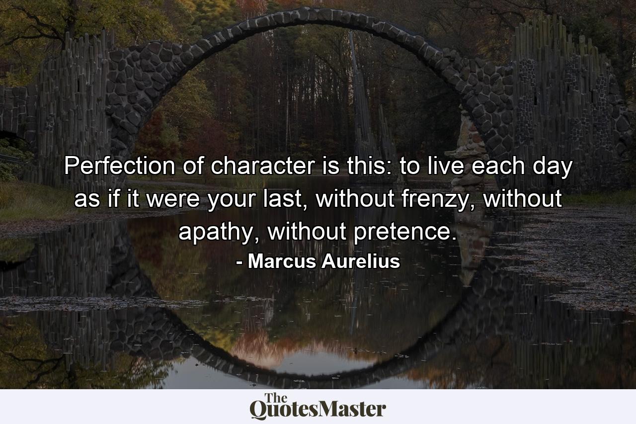 Perfection of character is this: to live each day as if it were your last, without frenzy, without apathy, without pretence. - Quote by Marcus Aurelius