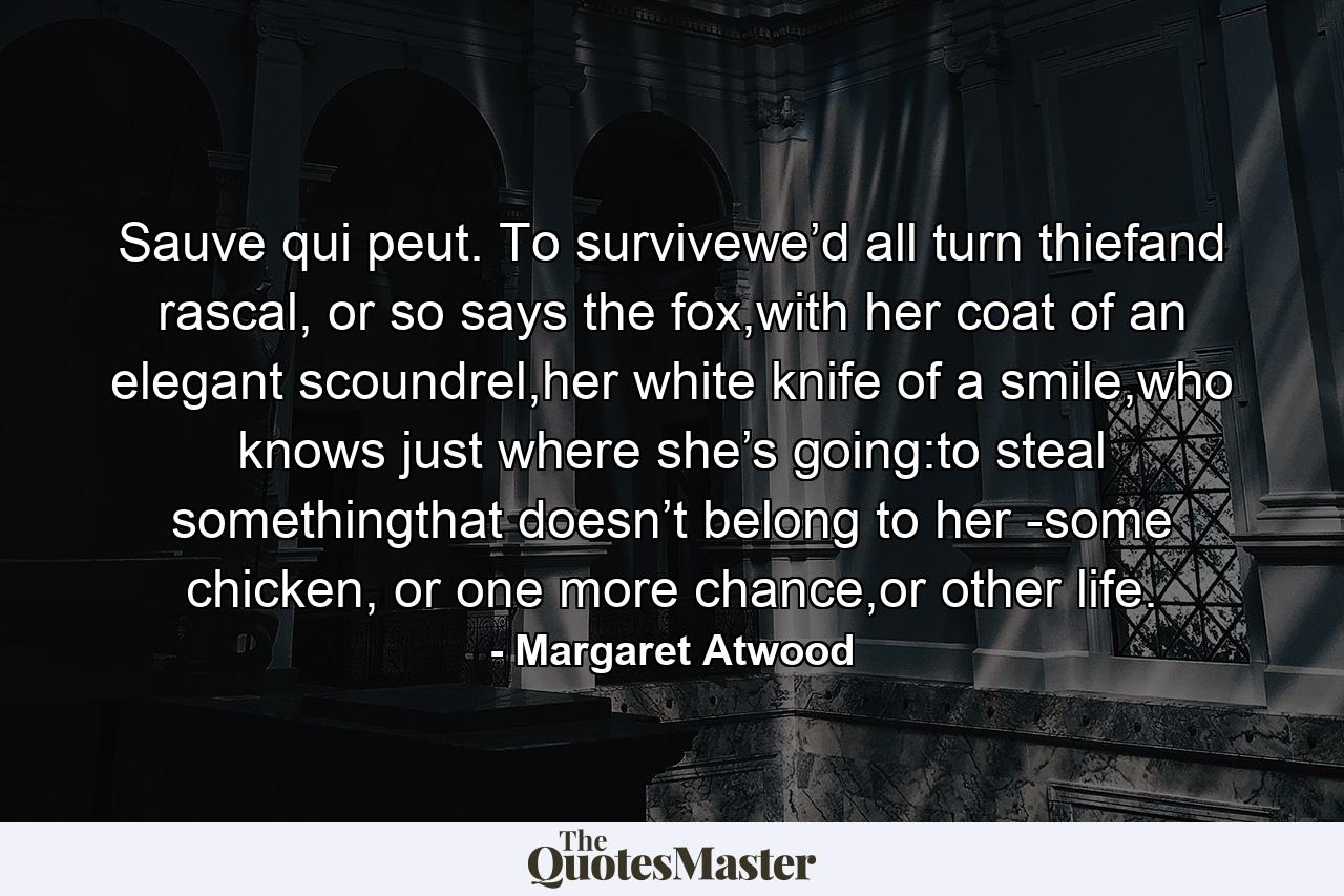 Sauve qui peut. To survivewe’d all turn thiefand rascal, or so says the fox,with her coat of an elegant scoundrel,her white knife of a smile,who knows just where she’s going:to steal somethingthat doesn’t belong to her -some chicken, or one more chance,or other life. - Quote by Margaret Atwood