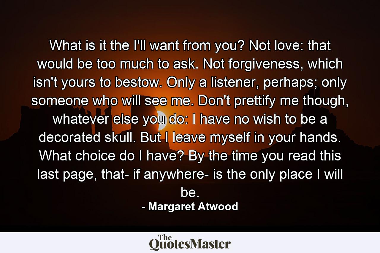 What is it the I'll want from you? Not love: that would be too much to ask. Not forgiveness, which isn't yours to bestow. Only a listener, perhaps; only someone who will see me. Don't prettify me though, whatever else you do: I have no wish to be a decorated skull. But I leave myself in your hands. What choice do I have? By the time you read this last page, that- if anywhere- is the only place I will be. - Quote by Margaret Atwood