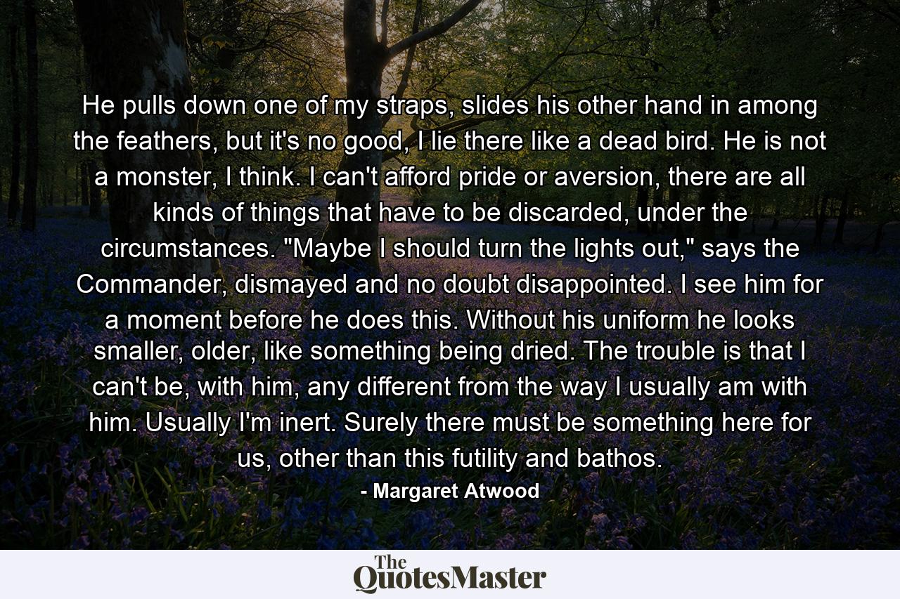 He pulls down one of my straps, slides his other hand in among the feathers, but it's no good, I lie there like a dead bird. He is not a monster, I think. I can't afford pride or aversion, there are all kinds of things that have to be discarded, under the circumstances. 